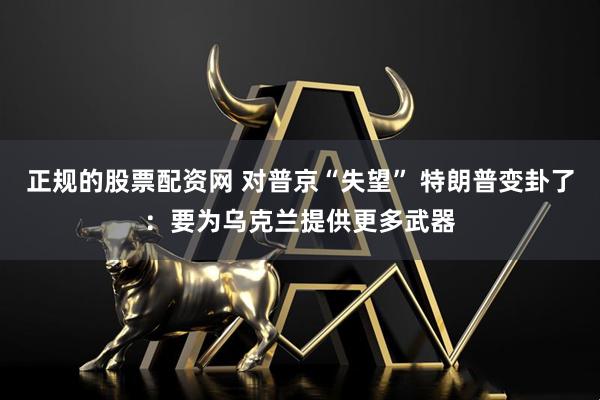 正规的股票配资网 对普京“失望” 特朗普变卦了：要为乌克兰提供更多武器