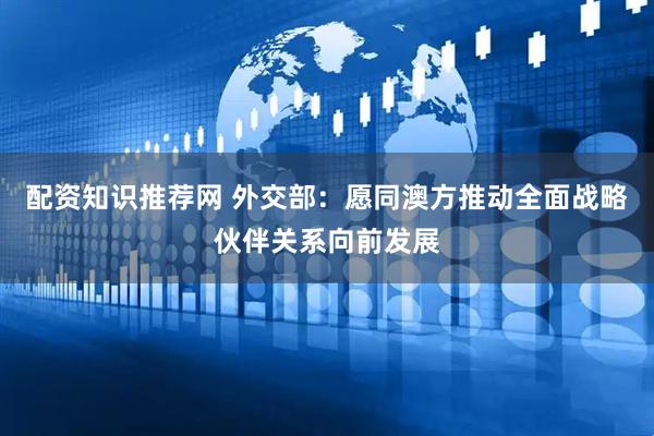 配资知识推荐网 外交部：愿同澳方推动全面战略伙伴关系向前发展