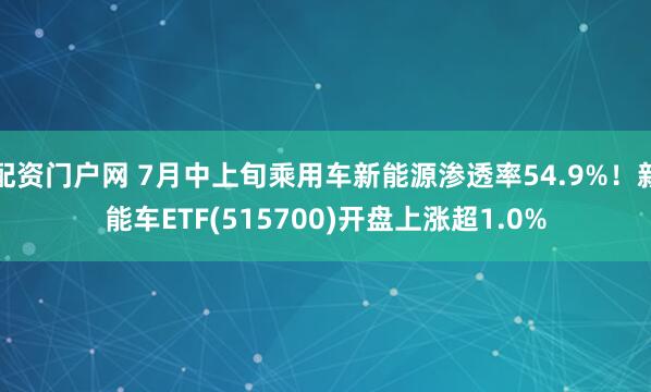 配资门户网 7月中上旬乘用车新能源渗透率54.9%！新能车ETF(515700)开盘上涨超1.0%