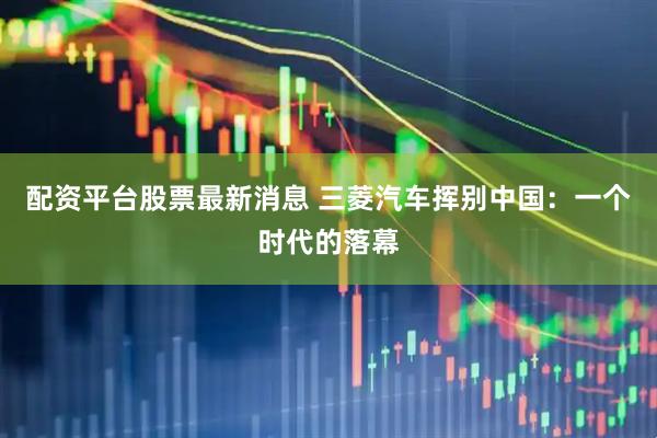 配资平台股票最新消息 三菱汽车挥别中国：一个时代的落幕