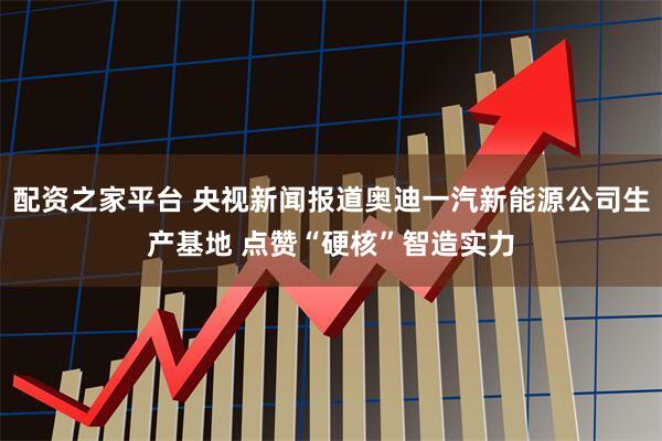 配资之家平台 央视新闻报道奥迪一汽新能源公司生产基地 点赞“硬核”智造实力