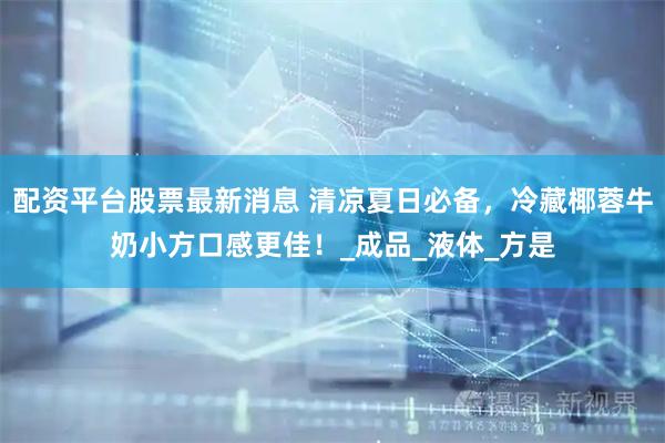 配资平台股票最新消息 清凉夏日必备，冷藏椰蓉牛奶小方口感更佳！_成品_液体_方是