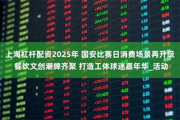 上海杠杆配资2025年 国安比赛日消费场景再升级 餐饮文创潮牌齐聚 打造工体球迷嘉年华_活动