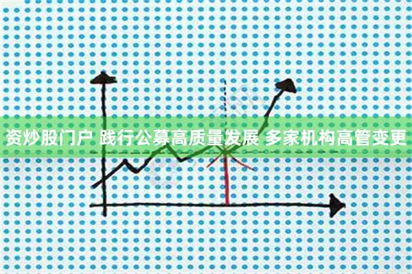 资炒股门户 践行公募高质量发展 多家机构高管变更