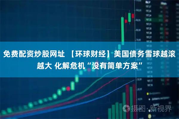 免费配资炒股网址 【环球财经】美国债务雪球越滚越大 化解危机“没有简单方案”