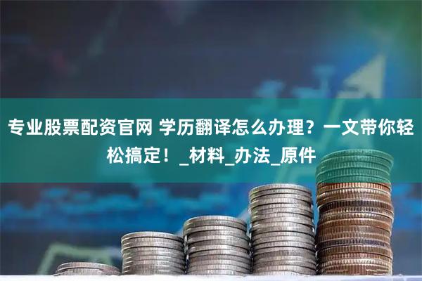 专业股票配资官网 学历翻译怎么办理？一文带你轻松搞定！_材料_办法_原件