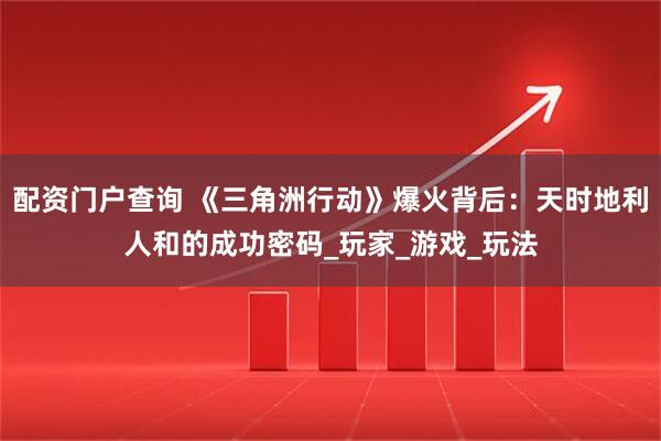 配资门户查询 《三角洲行动》爆火背后:天时地利人和的成功密码_玩家_游戏_玩法