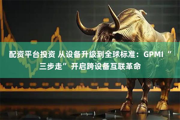 配资平台投资 从设备升级到全球标准:GPMI “三步走” 开启跨设备互联革命