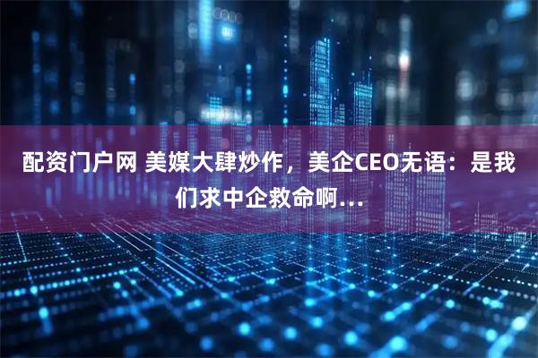 配资门户网 美媒大肆炒作，美企CEO无语：是我们求中企救命啊…