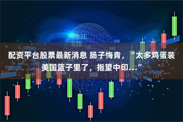 配资平台股票最新消息 肠子悔青，“太多鸡蛋装美国篮子里了，指望中印…”